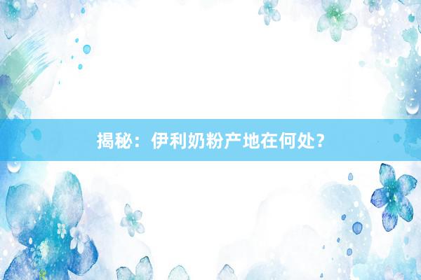 揭秘：伊利奶粉产地在何处？